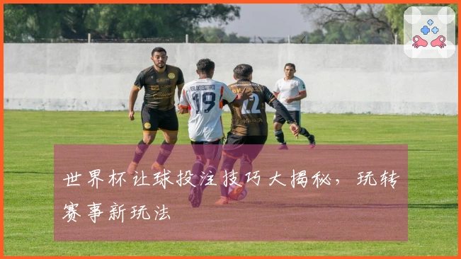 世界杯让球投注技巧大揭秘，玩转赛事新玩法